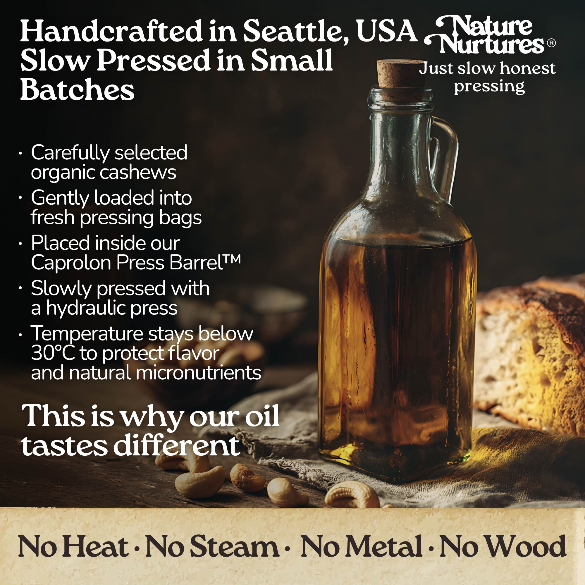 It continues in a small Seattle USA kitchen, where each batch is handcrafted and slowly pressed from carefully selected organic cashews. They are loaded into pressing bags, placed in the Caprolon Press Barrel, and pressed with a hydraulic press, where oil flows drop by drop into glass bottles. Temperature stays below 30°C to protect flavor and micronutrients. No heat, no steam, no metal, no wood, just slow, honest pressing that explains why the oil tastes different.