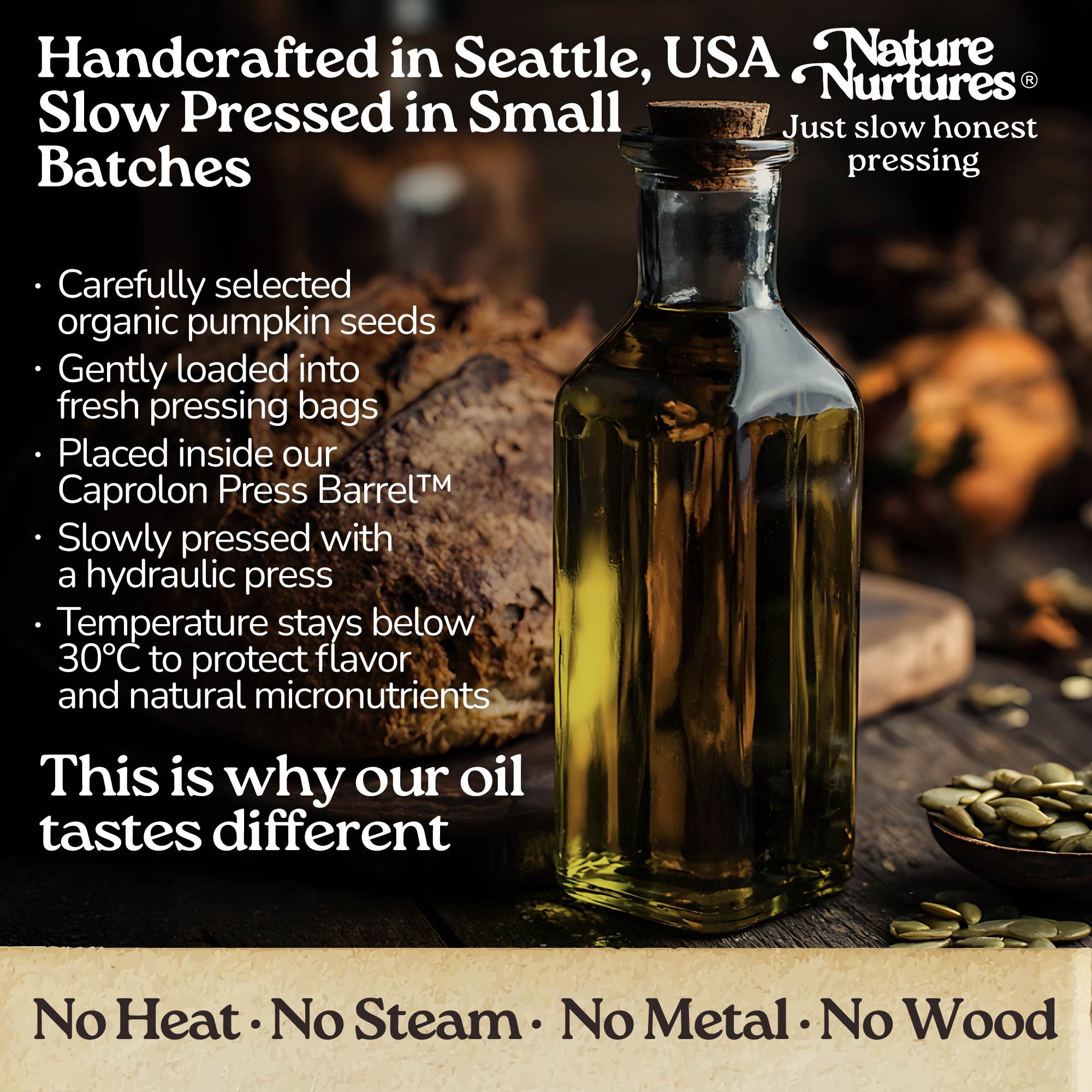 It continues in a small Seattle USA kitchen, where each batch is handcrafted and slowly pressed from carefully selected organic sprouted pumpkin seeds. They are loaded into pressing bags, placed into the Caprolon Press Barrel, and pressed with a hydraulic press, where the oil flows drop by drop into glass bottles. Temperature stays below 30°C to protect flavor and micronutrients. No heat, no steam, no metal, no wood, just slow, honest pressing that explains why the oil tastes different.